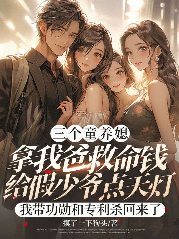 三个童养媳拿我爸救命钱给假少爷点天灯，我带功勋和专利杀回来了